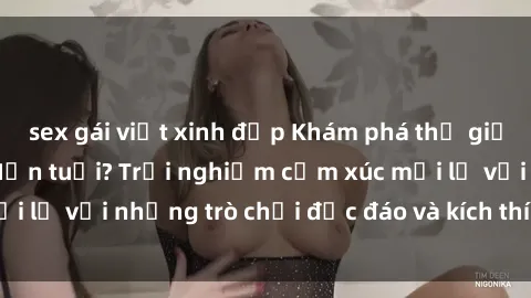 sex gái việt xinh đẹp Khám phá thế giới sex trực tuyến: Hơn tuổi? Trải nghiệm cảm xúc mới lạ với những trò chơi độc đáo và kích thích người lớn