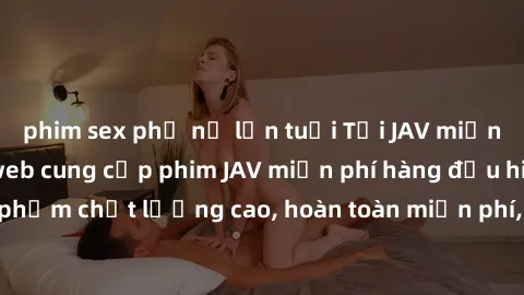 phim sex phụ nữ lớn tuổi Tải JAV miễn phí: Các trang web cung cấp phim JAV miễn phí hàng đầu hiện nay. Các tác phẩm chất lượng cao, hoàn toàn miễn phí, giúp bạn thỏa mãn niềm đam mê mà không tốn kém.