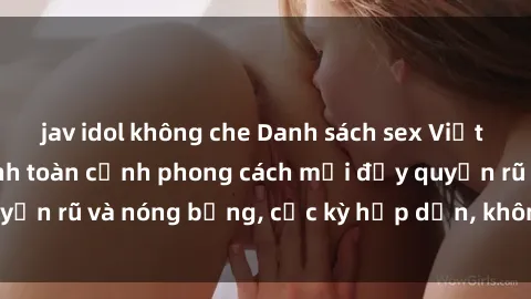 jav idol không che Danh sách sex Việt Nam không che - Ảnh toàn cảnh phong cách mới đầy quyến rũ và nóng bỏng, cực kỳ hấp dẫn, không thể bỏ qua!