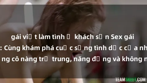 gái việt làm tình ở khách sạn Sex gái sinh viên hot nhất: Cùng khám phá cuộc sống tình dục của những cô nàng trẻ trung, năng động và không ngần ngại thử nghiệm!