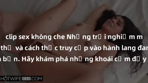 clip sex không che Những trải nghiệm mới lạ với sex tập thể và cách thức truy cập vào hành lang đam mê của bạn. Hãy khám phá những khoái cảm đầy kích thích với tập thể hấp dẫn!