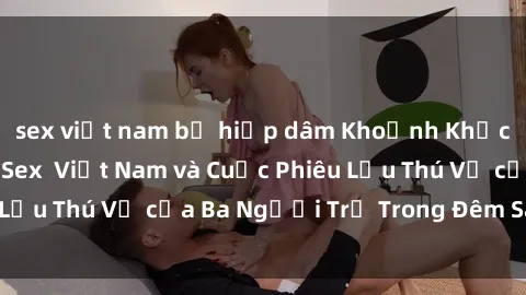 sex việt nam bị hiếp dâm Khoảnh Khắc Đầy Kịch Tính: Sex  Việt Nam và Cuộc Phiêu Lưu Thú Vị của Ba Người Trẻ Trong Đêm Say Đắm