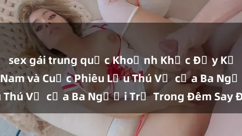 sex gái trung quốc Khoảnh Khắc Đầy Kịch Tính: Sex  Việt Nam và Cuộc Phiêu Lưu Thú Vị của Ba Người Trẻ Trong Đêm Say Đắm