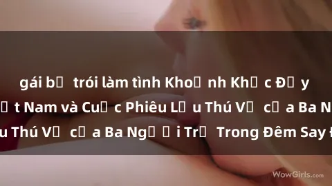 gái bị trói làm tình Khoảnh Khắc Đầy Kịch Tính: Sex  Việt Nam và Cuộc Phiêu Lưu Thú Vị của Ba Người Trẻ Trong Đêm Say Đắm