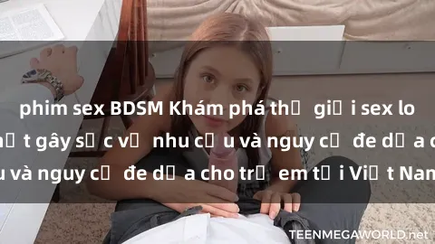 phim sex BDSM Khám phá thế giới sex loli Việt Nam: Sự thật gây sốc về nhu cầu và nguy cơ đe dọa cho trẻ em tại Việt Nam