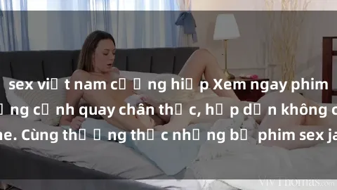 sex việt nam cưỡng hiếp Xem ngay phim sex jav HD với những cảnh quay chân thực, hấp dẫn không che. Cùng thưởng thức những bộ phim sex jav HD hot nhất hiện nay!