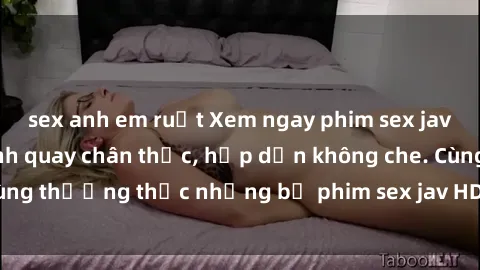 sex anh em ruột Xem ngay phim sex jav HD với những cảnh quay chân thực, hấp dẫn không che. Cùng thưởng thức những bộ phim sex jav HD hot nhất hiện nay!
