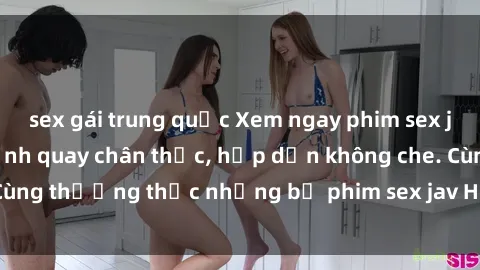 sex gái trung quốc Xem ngay phim sex jav HD với những cảnh quay chân thực, hấp dẫn không che. Cùng thưởng thức những bộ phim sex jav HD hot nhất hiện nay!