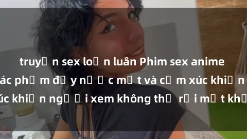 truyện sex loạn luân Phim sex anime đỉnh cao: Những tác phẩm đầy nước mắt và cảm xúc khiến người xem không thể rời mắt khỏi màn hình
