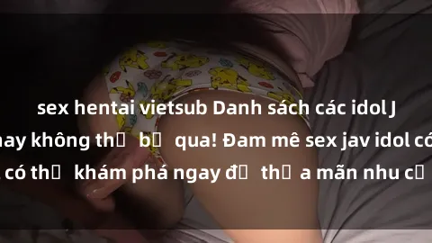 sex hentai vietsub Danh sách các idol JAV hot nhất hiện nay không thể bỏ qua! Đam mê sex jav idol có thể khám phá ngay để thỏa mãn nhu cầu giải trí của mình!